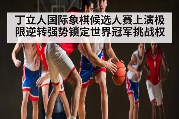 丁立人国际象棋候选人赛上演极限逆转强势锁定世界冠军挑战权